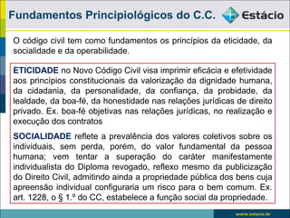Fundamentos Principiológicos do C.C.

O código civil tem como fundamentos os princípios da eticidade, da
socialidade e da operabilidade.

ETICIDADE no Novo Código Civil visa imprimir eficácia e efetividade
aos princípios constitucionais da valorização da dignidade humana,
da cidadania, da personalidade, da confiança, da probidade, da
lealdade, da boa-fé, da honestidade nas relações jurídicas de direito
privado. Ex. boa-fé objetivas nas relações jurídicas, no realização e
execução dos contratos
SOCIALIDADE reflete a prevalência dos valores coletivos sobre os
individuais, sem perda, porém, do valor fundamental da pessoa
humana; vem tentar a superação do caráter manifestamente
individualista do Diploma revogado, reflexo mesmo da publicização
do Direito Civil, admitindo ainda a propriedade pública dos bens cuja
apreensão individual configuraria um risco para o bem comum. Ex.
art. 1228, o § 1.º do CC, estabelece a função social da propriedade.
 