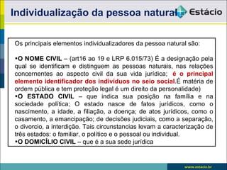 Individualização da pessoa natural

Os principais elementos individualizadores da pessoa natural são:

•O NOME CIVIL – (art16 ao 19 e LRP 6.015/73) É a designação pela
qual se identificam e distinguem as pessoas naturais, nas relações
concernentes ao aspecto civil da sua vida jurídica; é o principal
elemento identificador dos indivíduos no seio social.É matéria de
ordem pública e tem proteção legal é um direito da personalidade)
•O ESTADO CIVIL – que indica sua posição na família e na
sociedade política; O estado nasce de fatos jurídicos, como o
nascimento, a idade, a filiação, a doença; de atos jurídicos, como o
casamento, a emancipação; de decisões judiciais, como a separação,
o divorcio, a interdição. Tais circunstancias levam a caracterização de
três estados: o familiar, o político e o pessoal ou individual.
•O DOMICÍLIO CIVIL – que é a sua sede jurídica
 