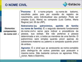 O NOME CIVIL

                Prenome: É o nome próprio ou nome de batismo,
                escolhido pelos pais por ocasião do registro de
                nascimento, para individualizar seu portador. Pode ser
                simples (Luiz, Maria) ou composto (Luiz Carlos, Maria
                Regina) (art. 55 da LRP).
                Sobrenome (ou patronímico, apelido de família
 Elementos      ou nome de família): É o segundo elemento fundamental
componentes     do nome civil e serve para indicar a procedência da
do nome civil   pessoa, sua estirpe. Ele não pertence a pessoa
                determinada e sim, a todos os membros de uma família. O
                patronímico será simples quando provir apenas do
                sobrenome materno ou paterno e composto quando provir
                de ambos.
                Agnome: É o sinal que se acrescenta ao nome completo
                para distinguí-lo de outros parentes que possuam o
                mesmo nome. São bastante comuns os agnomes Filho,
                Júnior, Neto e Sobrinho.
 