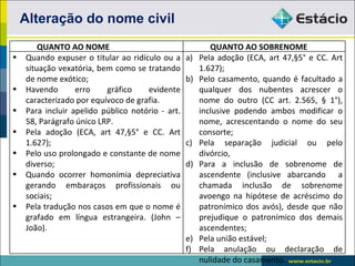 Alteração do nome civil
        QUANTO AO NOME                                    QUANTO AO SOBRENOME
•   Quando expuser o titular ao ridículo ou a     a)   Pela adoção (ECA, art 47,§5° e CC. Art
    situação vexatória, bem como se tratando           1.627);
    de nome exótico;                              b)   Pelo casamento, quando é facultado a
•   Havendo       erro    gráfico    evidente          qualquer dos nubentes acrescer o
    caracterizado por equívoco de grafia.              nome do outro (CC art. 2.565, § 1°),
•   Para incluir apelido público notório - art.        inclusive podendo ambos modificar o
    58, Parágrafo único LRP.                           nome, acrescentando o nome do seu
•   Pela adoção (ECA, art 47,§5° e CC. Art             consorte;
    1.627);                                       c)   Pela separação judicial ou pelo
•   Pelo uso prolongado e constante de nome            divórcio,
    diverso;                                      d)   Para a inclusão de sobrenome de
•   Quando ocorrer homonímia depreciativa              ascendente (inclusive abarcando a
    gerando embaraços profissionais ou                 chamada inclusão de sobrenome
    sociais;                                           avoengo na hipótese de acréscimo do
•   Pela tradução nos casos em que o nome é            patronímico dos avós), desde que não
    grafado em língua estrangeira. (John –             prejudique o patronímico dos demais
    João).                                             ascendentes;
                                                  e)   Pela união estável;
                                                  f)   Pela anulação ou declaração de
                                                       nulidade do casamento.
 