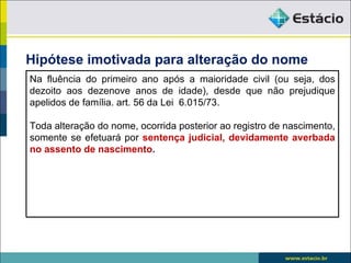 Hipótese imotivada para alteração do nome
Na fluência do primeiro ano após a maioridade civil (ou seja, dos
dezoito aos dezenove anos de idade), desde que não prejudique
apelidos de família. art. 56 da Lei 6.015/73.

Toda alteração do nome, ocorrida posterior ao registro de nascimento,
somente se efetuará por sentença judicial, devidamente averbada
no assento de nascimento.
 