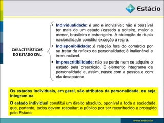 • Individualidade: é uno e indivisível; não é possível
                        ter mais de um estado (casado e solteiro, maior e
                        menor, brasileiro e estrangeiro. A obtenção de dupla
                        nacionalidade constitui exceção a regra.
                      • Indisponibilidade: é relação fora do comércio por
CARACTERÍSTICAS         se tratar de reflexo da personalidade; é inalienável e
 DO ESTADO CIVL         irrenunciável.
                      • Imprescritibilidade: não se perde nem se adquire o
                        estado pela prescrição. É elemento integrante da
                        personalidade e, assim, nasce com a pessoa e com
                        ela desaparece.


Os estados individuais, em geral, são atributos da personalidade, ou seja,
integram-na.
O estado individual constitui um direito absoluto, oponível a toda a sociedade,
que, portanto, todos devem respeitar; e público por ser reconhecido e protegido
pelo Estado
 