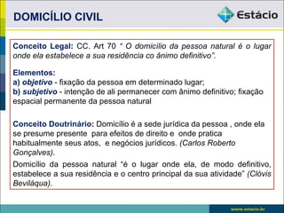 DOMICÍLIO CIVIL

Conceito Legal: CC. Art 70 “ O domicílio da pessoa natural é o lugar
onde ela estabelece a sua residência co ânimo definitivo”.

Elementos:
a) objetivo - fixação da pessoa em determinado lugar;
b) subjetivo - intenção de ali permanecer com ânimo definitivo; fixação
espacial permanente da pessoa natural

Conceito Doutrinário: Domicílio é a sede jurídica da pessoa , onde ela
se presume presente para efeitos de direito e onde pratica
habitualmente seus atos, e negócios jurídicos. (Carlos Roberto
Gonçalves).
Domicílio da pessoa natural “é o lugar onde ela, de modo definitivo,
estabelece a sua residência e o centro principal da sua atividade” (Clóvis
Beviláqua).
 
