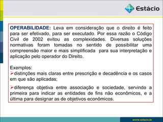 OPERABILIDADE: Leva em consideração que o direito é feito
para ser efetivado, para ser executado. Por essa razão o Código
Civil de 2002 evitou as complexidades. Diversas soluções
normativas foram tomadas no sentido de possibilitar uma
compreensão maior e mais simplificada para sua interpretação e
aplicação pelo operador do Direito.

Exemplos:
distinções mais claras entre prescrição e decadência e os casos
em que são aplicadas;
diferença objetiva entre associação e sociedade, servindo a
primeira para indicar as entidades de fins não econômicos, e a
última para designar as de objetivos econômicos.
 