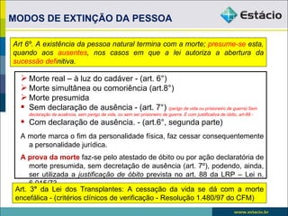 MODOS DE EXTINÇÃO DA PESSOA

Art 6º. A existência da pessoa natural termina com a morte; presume-se esta,
quando aos ausentes, nos casos em que a lei autoriza a abertura da
sucessão definitiva.

   Morte real – à luz do cadáver - (art. 6°)
   Morte simultânea ou comoriência (art.8°)
   Morte presumida
   Sem declaração de ausência - (art. 7°) (perigo de vida ou prisioneiro de guerra) Sem
     declaração de ausência, sem perigo de vida, ou sem ser prisioneiro de guerra. É com justificativa de óbito, art-88 -
   Com declaração de ausência. - (art.6°, segunda parte)
  A morte marca o fim da personalidade física, faz cessar consequentemente
    a personalidade jurídica.
  A prova da morte faz-se pelo atestado de óbito ou por ação declaratória de
      morte presumida, sem decretação de ausência (art. 7º), podendo, ainda,
      ser utilizada a justificação de óbito prevista no art. 88 da LRP – Lei n.
      6.015/73.
 Art. 3° da Lei dos Transplantes: A cessação da vida se dá com a morte
 encefálica - (critérios clínicos de verificação - Resolução 1.480/97 do CFM)
 