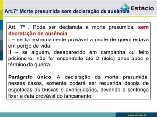Art.7° Morte presumida sem declaração de ausência


 Art. 7º . Pode ser declarada a morte presumida, sem
 decretação de ausência:
 I – se for extremamente provável a morte de quem estava
 em perigo de vida;
 II – se alguém, desaparecido em campanha ou feito
 prisioneiro, não for encontrado até 2 (dois) anos após o
 término da guerra.

 Parágrafo único. A declaração da morte presumida,
 nesses casos, somente poderá ser requerida depois de
 esgotadas as buscas e averiguações, devendo a sentença
 fixar a data provável do lançamento.
 
