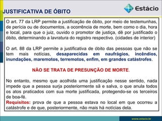 JUSTIFICATIVA DE ÓBITO
 O art. 77 da LRP permite a justificação de óbito, por meio de testemunhas,
 de perícia ou de documentos, a ocorrência de morte, bem como o dia, hora
 e local, para que o juiz, ouvido o promotor de justiça, dê por justificado o
 óbito, determinando a lavratura do registro respectivo. (cidades de interior)

 O art. 88 da LRP permite a justificativa de óbito das pessoas que não se
 tem mais notícias, desaparecidas em naufrágios, incêndios,
 inundações, maremotos, terremotos, enfim, em grandes catástrofes.

              NÃO SE TRATA DE PRESUNÇÃO DE MORTE.

 No entanto, mesmo que acolhida uma justificação nesse sentido, nada
 impede que a pessoa surja posteriormente sã e salva, o que anula todos
 os atos praticados com sua morte justificada, protegendo-se os terceiros
 de boa-fé.
 Requisitos: prova de que a pessoa estava no local em que ocorreu a
 catástrofe e de que, posteriormente, não mais há notícias dela.
 