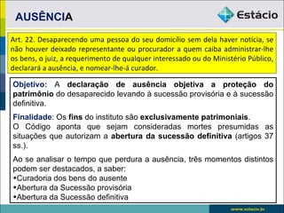 AUSÊNCIA
Art. 22. Desaparecendo uma pessoa do seu domicílio sem dela haver notícia, se
não houver deixado representante ou procurador a quem caiba administrar-lhe
os bens, o juiz, a requerimento de qualquer interessado ou do Ministério Público,
declarará a ausência, e nomear-lhe-á curador.

Objetivo: A declaração de ausência objetiva a proteção do
patrimônio do desaparecido levando à sucessão provisória e à sucessão
definitiva.
Finalidade: Os fins do instituto são exclusivamente patrimoniais.
O Código aponta que sejam consideradas mortes presumidas as
situações que autorizam a abertura da sucessão definitiva (artigos 37
ss.).
Ao se analisar o tempo que perdura a ausência, três momentos distintos
podem ser destacados, a saber:
•Curadoria dos bens do ausente
•Abertura da Sucessão provisória
•Abertura da Sucessão definitiva
 