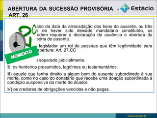ABERTURA DA SUCESSÃO PROVISÓRIA -
ART. 26

Decorrido um ano da data da arrecadação dos bens do ausente, ou três
anos no caso de haver sido deixado mandatário constituído, os
interessados podem requerer a declaração de ausência e abertura da
sucessão provisória do ausente.
Estabeleceu o legislador um rol de pessoas que têm legitimidade para
requerer a sua abertura: Art. 27,CC

I) o cônjuge não separado judicialmente.
II) os herdeiros presumidos, legítimos ou testamentários.
III) aquele que tenha direito a algum bem do ausente subordinado à sua
 morte, como no caso do donatário que recebe uma doação subordinada à
 condição suspensiva da morte do doador.
IV) os credores de obrigações vencidas e não pagas.
 