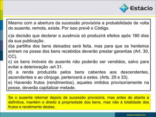 Mesmo com a abertura da sucessão provisória a probabilidade de volta
do ausente, remota, existe. Por isso prevê o Código.
c)a decisão que declarar a ausência só produzirá efeitos após 180 dias
da sua publicação.
d)a partilha dos bens deixados será feita, mas para que os herdeiros
entrem na posse dos bens recebidos deverão prestar garantias (Art. 30,
CC).
c) os bens imóveis do ausente não poderão ser vendidos, salvo para
evitar a deterioração -art 31.
d) a renda produzida pelos bens cabentes aos descendentes,
ascendentes e ao cônjuge, pertencerá a estes. (Arts. 29 e 33).
e) Havendo frutos (rendimentos), aqueles imitidos provisoriamente na
posse, deverão capitalizar metade.

Se o ausente retornar depois da sucessão provisória, mas antes de aberta a
definitiva, mantém o direito à propriedade dos bens, mas não à totalidade dos
frutos e rendimento destes.
 