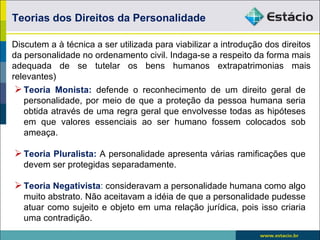 Teorias dos Direitos da Personalidade

Discutem a à técnica a ser utilizada para viabilizar a introdução dos direitos
da personalidade no ordenamento civil. Indaga-se a respeito da forma mais
adequada de se tutelar os bens humanos extrapatrimonias mais
relevantes)
 Teoria Monista: defende o reconhecimento de um direito geral de
   personalidade, por meio de que a proteção da pessoa humana seria
   obtida através de uma regra geral que envolvesse todas as hipóteses
   em que valores essenciais ao ser humano fossem colocados sob
   ameaça.

 Teoria Pluralista: A personalidade apresenta várias ramificações que
   devem ser protegidas separadamente.

 Teoria Negativista: consideravam a personalidade humana como algo
   muito abstrato. Não aceitavam a idéia de que a personalidade pudesse
   atuar como sujeito e objeto em uma relação jurídica, pois isso criaria
   uma contradição.
 