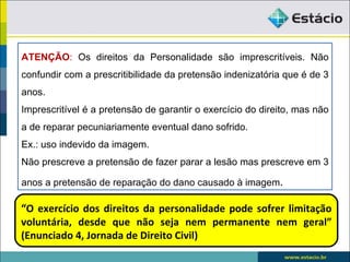 ATENÇÃO: Os direitos da Personalidade são imprescritíveis. Não
confundir com a prescritibilidade da pretensão indenizatória que é de 3
anos.
Imprescritível é a pretensão de garantir o exercício do direito, mas não
a de reparar pecuniariamente eventual dano sofrido.
Ex.: uso indevido da imagem.
Não prescreve a pretensão de fazer parar a lesão mas prescreve em 3

anos a pretensão de reparação do dano causado à imagem.

“O exercício dos direitos da personalidade pode sofrer limitação
voluntária, desde que não seja nem permanente nem geral”
(Enunciado 4, Jornada de Direito Civil)
 