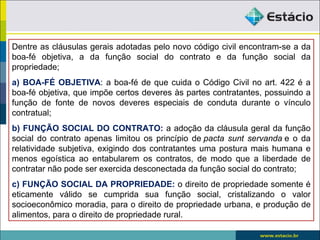 Dentre as cláusulas gerais adotadas pelo novo código civil encontram-se a da
boa-fé objetiva, a da função social do contrato e da função social da
propriedade;
a) BOA-FÉ OBJETIVA: a boa-fé de que cuida o Código Civil no art. 422 é a
boa-fé objetiva, que impõe certos deveres às partes contratantes, possuindo a
função de fonte de novos deveres especiais de conduta durante o vínculo
contratual;
b) FUNÇÃO SOCIAL DO CONTRATO: a adoção da cláusula geral da função
social do contrato apenas limitou os princípio de pacta sunt servanda e o da
relatividade subjetiva, exigindo dos contratantes uma postura mais humana e
menos egoística ao entabularem os contratos, de modo que a liberdade de
contratar não pode ser exercida desconectada da função social do contrato;
c) FUNÇÃO SOCIAL DA PROPRIEDADE: o direito de propriedade somente é
eticamente válido se cumprida sua função social, cristalizando o valor
socioeconômico moradia, para o direito de propriedade urbana, e produção de
alimentos, para o direito de propriedade rural.
 