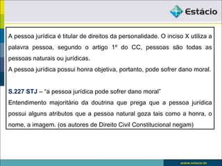A pessoa jurídica é titular de direitos da personalidade. O inciso X utiliza a
palavra pessoa, segundo o artigo 1º do CC, pessoas são todas as
pessoas naturais ou jurídicas.
A pessoa jurídica possui honra objetiva, portanto, pode sofrer dano moral.


S.227 STJ – “a pessoa jurídica pode sofrer dano moral”
Entendimento majoritário da doutrina que prega que a pessoa jurídica
possui alguns atributos que a pessoa natural goza tais como a honra, o
nome, a imagem. (os autores de Direito Civil Constitucional negam)
 