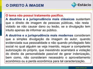 O DIREITO À IMAGEM

O tema não possui tratamento pacífico.
A doutrina e a jurisprudência mais clássicas sustentam
que o direito de imagem de pessoas públicas, não resta
violado se não causar dano ou lesão, se a divulgação tem
intuito apenas de informar ao público.
A doutrina e a jurisprudência mais modernas consideram
que a simples divulgação da imagem do autor, quando
evidenciada sua pessoalidade e não quando privilegiado fato
social no qual alguém se veja inserido, requer a competente
autorização do próprio, que inexistindo acarretará a violação
do direito da personalidade passível de gerar indenização,
bem como, não consideram necessário o aproveitamento
econômico ou a perda econômica para tal caracterização.
 