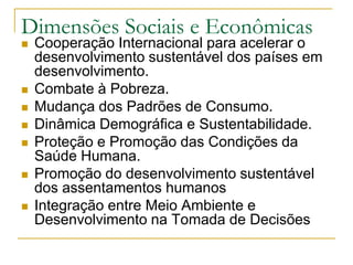 Dimensões Sociais e EconômicasCooperação Internacional para acelerar o desenvolvimento sustentável dos países em desenvolvimento.Combate à Pobreza.Mudança dos Padrões de Consumo.Dinâmica Demográfica e Sustentabilidade.Proteção e Promoção das Condições da Saúde Humana.Promoção do desenvolvimento sustentável dos assentamentos humanosIntegração entre Meio Ambiente e Desenvolvimento na Tomada de Decisões