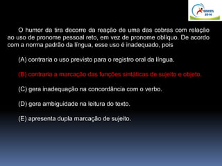 O humor da tira decorre da reação de uma das cobras com relação
ao uso de pronome pessoal reto, em vez de pronome oblíquo. De acordo
com a norma padrão da língua, esse uso é inadequado, pois
(A) contraria o uso previsto para o registro oral da língua.
(B) contraria a marcação das funções sintáticas de sujeito e objeto.
(C) gera inadequação na concordância com o verbo.
(D) gera ambiguidade na leitura do texto.
(E) apresenta dupla marcação de sujeito.
 