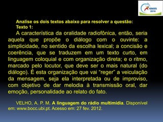 Analise os dois textos abaixo para resolver a questão:
Texto 1:
A característica da oralidade radiofônica, então, seria
aquela que propõe o diálogo com o ouvinte: a
simplicidade, no sentido da escolha lexical; a concisão e
coerência, que se traduzem em um texto curto, em
linguagem coloquial e com organização direta; e o ritmo,
marcado pelo locutor, que deve ser o mais natural (do
diálogo). É esta organização que vai “reger” a veiculação
da mensagem, seja ela interpretada ou de improviso,
com objetivo de dar melodia à transmissão oral, dar
emoção, personalidade ao relato do fato.
VELHO, A. P. M. A linguagem do rádio multimídia. Disponível
em: www.bocc.ubi.pt. Acesso em: 27 fev. 2012.
 