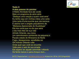 Texto 2:
A dois passos do paraíso
A Rádio Atividade leva ate vocês
Mais um programa da séria série
“Dedique uma canção a quem você ama”
Eu tenho aqui em minhas mãos uma carta
Uma carta d'uma ouvinte que nos escreve
E assina com o singelo pseudônimo de
“Mariposa Apaixonada de Guadalupe”
Ela nos conta que no dia que seria
o dia mais feliz de sua vida
Arlindo Orlando, seu noivo
Um caminhoneiro conhecido da pequena e
Pacata cidade de Miracema do Norte
Fugiu, desapareceu, escafedeu-se
Oh! Arlindo Orlando volte
Onde quer que você se encontre
Volte para o seio de sua amada
Ela espera ver aquele caminhão voltando
De faróis baixos e para-choque duro...
BLITZ. Disponível em: http://letras.terra.com.br. Acesso em: 28 fev. 2012 (fragmento).
 