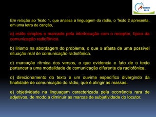 Em relação ao Texto 1, que analisa a linguagem do rádio, o Texto 2 apresenta,
em uma letra de canção,
a) estilo simples e marcado pela interlocução com o receptor, típico da
comunicação radiofônica.
b) lirismo na abordagem do problema, o que o afasta de uma possível
situação real de comunicação radiofônica.
c) marcação rítmica dos versos, o que evidencia o fato de o texto
pertencer a uma modalidade de comunicação diferente da radiofônica.
d) direcionamento do texto a um ouvinte específico divergindo da
finalidade de comunicação do rádio, que é atingir as massas.
e) objetividade na linguagem caracterizada pela ocorrência rara de
adjetivos, de modo a diminuir as marcas de subjetividade do locutor.
 