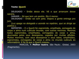 Texto: Querô
DELEGADO – Então desce ele. Vê o que arrancam desse
sacana.
SARARÁ – Só que tem um porém. Ele é menor.
DELEGADO – Então vai com jeito. Depois a gente entrega pro
juiz.
(Luz apaga no delegado e acende no repórter, que se dirige ao
público.)
REPÓRTER – E o Querô foi espremido, empilhado, esmagado de
corpo e alma num cubículo imundo, com outros meninos. Meninos
todos espremidos, empilhados, esmagados de corpo e alma,
alucinados pelos seus desesperos, cegados por muitas aflições.
Muitos meninos, com seus desesperos e seus ódios, empilhados,
espremidos, esmagados de corpo e alma no imundo cubículo do
reformatório. E foi lá que o Querô cresceu.
MARCOS, P. Melhor teatro. São Paulo:. Global, 2003
(fragmento).
 