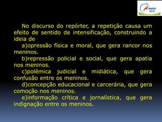 No discurso do repórter, a repetição causa um
efeito de sentido de intensificação, construindo a
ideia de
a)opressão física e moral, que gera rancor nos
meninos.
b)repressão policial e social, que gera apatia
nos meninos.
c)polêmica judicial e midiática, que gera
confusão entre os meninos.
d)concepção educacional e carcerária, que gera
comoção nos meninos.
e)informação crítica e jornalística, que gera
indignação entre os meninos.
 