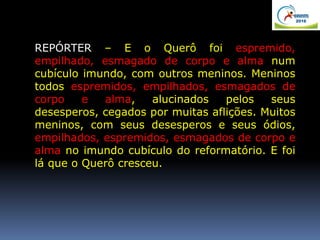 REPÓRTER – E o Querô foi espremido,
empilhado, esmagado de corpo e alma num
cubículo imundo, com outros meninos. Meninos
todos espremidos, empilhados, esmagados de
corpo e alma, alucinados pelos seus
desesperos, cegados por muitas aflições. Muitos
meninos, com seus desesperos e seus ódios,
empilhados, espremidos, esmagados de corpo e
alma no imundo cubículo do reformatório. E foi
lá que o Querô cresceu.
 