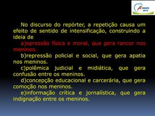 No discurso do repórter, a repetição causa um
efeito de sentido de intensificação, construindo a
ideia de
a)opressão física e moral, que gera rancor nos
meninos.
b)repressão policial e social, que gera apatia
nos meninos.
c)polêmica judicial e midiática, que gera
confusão entre os meninos.
d)concepção educacional e carcerária, que gera
comoção nos meninos.
e)informação crítica e jornalística, que gera
indignação entre os meninos.
 