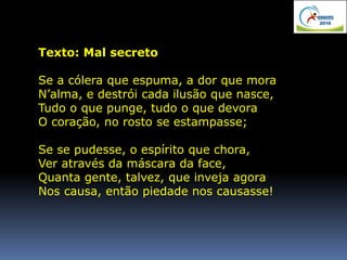 Texto: Mal secreto
Se a cólera que espuma, a dor que mora
N’alma, e destrói cada ilusão que nasce,
Tudo o que punge, tudo o que devora
O coração, no rosto se estampasse;
Se se pudesse, o espírito que chora,
Ver através da máscara da face,
Quanta gente, talvez, que inveja agora
Nos causa, então piedade nos causasse!
 