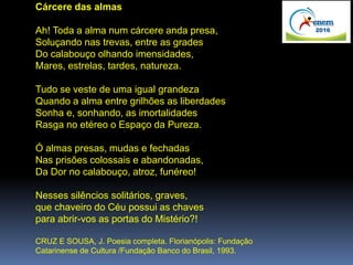 Cárcere das almas
Ah! Toda a alma num cárcere anda presa,
Soluçando nas trevas, entre as grades
Do calabouço olhando imensidades,
Mares, estrelas, tardes, natureza.
Tudo se veste de uma igual grandeza
Quando a alma entre grilhões as liberdades
Sonha e, sonhando, as imortalidades
Rasga no etéreo o Espaço da Pureza.
Ó almas presas, mudas e fechadas
Nas prisões colossais e abandonadas,
Da Dor no calabouço, atroz, funéreo!
Nesses silêncios solitários, graves,
que chaveiro do Céu possui as chaves
para abrir-vos as portas do Mistério?!
CRUZ E SOUSA, J. Poesia completa. Florianópolis: Fundação
Catarinense de Cultura /Fundação Banco do Brasil, 1993.
 