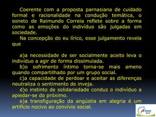 Coerente com a proposta parnasiana de cuidado
formal e racionalidade na condução temática, o
soneto de Raimundo Correia reflete sobre a forma
como as emoções do indivíduo são julgadas em
sociedade.
Na concepção do eu lírico, esse julgamento revela
que
a)a necessidade de ser socialmente aceito leva o
indivíduo a agir de forma dissimulada.
b)o sofrimento íntimo torna-se mais ameno
quando compartilhado por um grupo social.
c)a capacidade de perdoar e aceitar as diferenças
neutraliza o sentimento de inveja.
d)o instinto de solidariedade conduz o indivíduo a
apiedar-se do próximo.
e)a transfiguração da angústia em alegria é um
artifício nocivo ao convívio social.
 