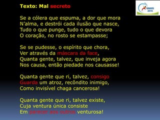 Texto: Mal secreto
Se a cólera que espuma, a dor que mora
N’alma, e destrói cada ilusão que nasce,
Tudo o que punge, tudo o que devora
O coração, no rosto se estampasse;
Se se pudesse, o espírito que chora,
Ver através da máscara da face,
Quanta gente, talvez, que inveja agora
Nos causa, então piedade nos causasse!
Quanta gente que ri, talvez, consigo
Guarda um atroz, recôndito inimigo,
Como invisível chaga cancerosa!
Quanta gente que ri, talvez existe,
Cuja ventura única consiste
Em parecer aos outros venturosa!
 