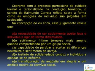 Coerente com a proposta parnasiana de cuidado
formal e racionalidade na condução temática, o
soneto de Raimundo Correia reflete sobre a forma
como as emoções do indivíduo são julgadas em
sociedade.
Na concepção do eu lírico, esse julgamento revela
que
a)a necessidade de ser socialmente aceito leva o
indivíduo a agir de forma dissimulada.
b)o sofrimento íntimo torna-se mais ameno
quando compartilhado por um grupo social.
c)a capacidade de perdoar e aceitar as diferenças
neutraliza o sentimento de inveja.
d)o instinto de solidariedade conduz o indivíduo a
apiedar-se do próximo.
e)a transfiguração da angústia em alegria é um
artifício nocivo ao convívio social.
 