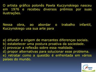 O artista gráfico polonês Pawla Kuczynskiego nasceu
em 1976 e recebeu diversos prêmios por suas
ilustrações.
Nessa obra, ao abordar o trabalho infantil,
Kuczynskiego usa sua arte para
a) difundir a origem de marcantes diferenças sociais.
b) estabelecer uma postura proativa da sociedade.
c) provocar a reflexão sobre essa realidade.
d) propor alternativas para solucionar esse problema.
e) retratar como a questão é enfrentada em vários
países do mundo.
 