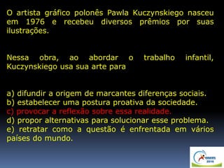 O artista gráfico polonês Pawla Kuczynskiego nasceu
em 1976 e recebeu diversos prêmios por suas
ilustrações.
Nessa obra, ao abordar o trabalho infantil,
Kuczynskiego usa sua arte para
a) difundir a origem de marcantes diferenças sociais.
b) estabelecer uma postura proativa da sociedade.
c) provocar a reflexão sobre essa realidade.
d) propor alternativas para solucionar esse problema.
e) retratar como a questão é enfrentada em vários
países do mundo.
 