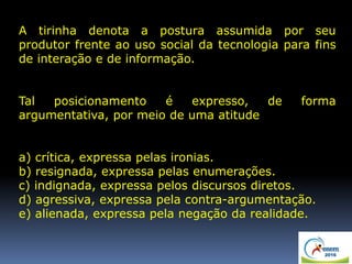 A tirinha denota a postura assumida por seu
produtor frente ao uso social da tecnologia para fins
de interação e de informação.
Tal posicionamento é expresso, de forma
argumentativa, por meio de uma atitude
a) crítica, expressa pelas ironias.
b) resignada, expressa pelas enumerações.
c) indignada, expressa pelos discursos diretos.
d) agressiva, expressa pela contra-argumentação.
e) alienada, expressa pela negação da realidade.
 