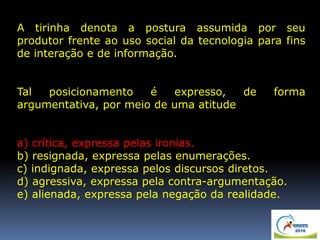 A tirinha denota a postura assumida por seu
produtor frente ao uso social da tecnologia para fins
de interação e de informação.
Tal posicionamento é expresso, de forma
argumentativa, por meio de uma atitude
a) crítica, expressa pelas ironias.
b) resignada, expressa pelas enumerações.
c) indignada, expressa pelos discursos diretos.
d) agressiva, expressa pela contra-argumentação.
e) alienada, expressa pela negação da realidade.
 