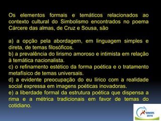 Os elementos formais e temáticos relacionados ao
contexto cultural do Simbolismo encontrados no poema
Cárcere das almas, de Cruz e Sousa, são
a) a opção pela abordagem, em linguagem simples e
direta, de temas filosóficos.
b) a prevalência do lirismo amoroso e intimista em relação
à temática nacionalista.
c) o refinamento estético da forma poética e o tratamento
metafísico de temas universais.
d) a evidente preocupação do eu lírico com a realidade
social expressa em imagens poéticas inovadoras.
e) a liberdade formal da estrutura poética que dispensa a
rima e a métrica tradicionais em favor de temas do
cotidiano.
 
