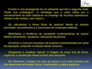 O texto é uma propaganda de um adoçante que tem o seguinte mote:
“Mude sua embalagem”. A estratégia que o autor utiliza pra o
convencimento do leitor baseia-se no emprego de recursos expressivos,
verbais e não verbais, com vistas a
(A) ridicularizar a forma física do possível cliente do produto
anunciado, aconselhando-o a uma busca de mudanças estéticas.
(B)enfatizar a tendência da sociedade contemporânea de buscar
hábitos alimentares saudáveis, reforçando tal postura.
(C)criticar o consumo excessivo de produtos industrializados por parte
da população, propondo a redução desse consumo.
(D)associar o vocábulo “açúcar” à imagem do corpo fora de forma,
sugerindo a substituição desse produto pelo adoçante.
(E) relacionar a imagem do saco de açúcar a um corpo humano que
não desenvolve atividades físicas, incentivando a prática esportiva.
 