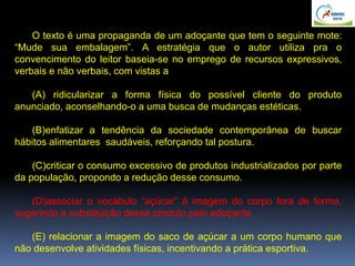 O texto é uma propaganda de um adoçante que tem o seguinte mote:
“Mude sua embalagem”. A estratégia que o autor utiliza pra o
convencimento do leitor baseia-se no emprego de recursos expressivos,
verbais e não verbais, com vistas a
(A) ridicularizar a forma física do possível cliente do produto
anunciado, aconselhando-o a uma busca de mudanças estéticas.
(B)enfatizar a tendência da sociedade contemporânea de buscar
hábitos alimentares saudáveis, reforçando tal postura.
(C)criticar o consumo excessivo de produtos industrializados por parte
da população, propondo a redução desse consumo.
(D)associar o vocábulo “açúcar” à imagem do corpo fora de forma,
sugerindo a substituição desse produto pelo adoçante.
(E) relacionar a imagem do saco de açúcar a um corpo humano que
não desenvolve atividades físicas, incentivando a prática esportiva.
 
