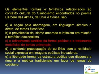 Os elementos formais e temáticos relacionados ao
contexto cultural do Simbolismo encontrados no poema
Cárcere das almas, de Cruz e Sousa, são
a) a opção pela abordagem, em linguagem simples e
direta, de temas filosóficos.
b) a prevalência do lirismo amoroso e intimista em relação
à temática nacionalista.
c) o refinamento estético da forma poética e o tratamento
metafísico de temas universais.
d) a evidente preocupação do eu lírico com a realidade
social expressa em imagens poéticas inovadoras.
e) a liberdade formal da estrutura poética que dispensa a
rima e a métrica tradicionais em favor de temas do
cotidiano.
 