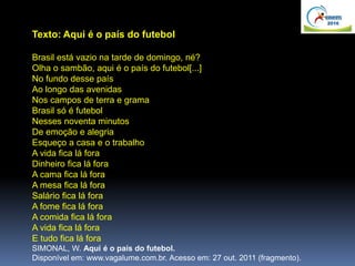 Texto: Aqui é o país do futebol
Brasil está vazio na tarde de domingo, né?
Olha o sambão, aqui é o país do futebol[...]
No fundo desse país
Ao longo das avenidas
Nos campos de terra e grama
Brasil só é futebol
Nesses noventa minutos
De emoção e alegria
Esqueço a casa e o trabalho
A vida fica lá fora
Dinheiro fica lá fora
A cama fica lá fora
A mesa fica lá fora
Salário fica lá fora
A fome fica lá fora
A comida fica lá fora
A vida fica lá fora
E tudo fica lá fora
SIMONAL, W. Aqui é o país do futebol.
Disponível em: www.vagalume.com.br. Acesso em: 27 out. 2011 (fragmento).
 
