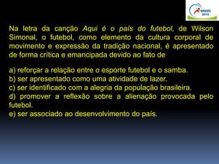 Na letra da canção Aqui é o país do futebol, de Wilson
Simonal, o futebol, como elemento da cultura corporal de
movimento e expressão da tradição nacional, é apresentado
de forma crítica e emancipada devido ao fato de
a) reforçar a relação entre o esporte futebol e o samba.
b) ser apresentado como uma atividade de lazer.
c) ser identificado com a alegria da população brasileira.
d) promover a reflexão sobre a alienação provocada pelo
futebol.
e) ser associado ao desenvolvimento do país.
 