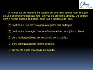 O humor da tira decorre da reação de uma das cobras com relação
ao uso de pronome pessoal reto, em vez de pronome oblíquo. De acordo
com a norma padrão da língua, esse uso é inadequado, pois
(A) contraria o uso previsto para o registro oral da língua.
(B) contraria a marcação das funções sintáticas de sujeito e objeto.
(C) gera inadequação na concordância com o verbo.
(D) gera ambiguidade na leitura do texto.
(E) apresenta dupla marcação de sujeito.
 