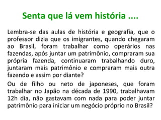 Senta que lá vem história ....
Lembra-se das aulas de história e geografia, que o
professor dizia que os imigrantes, quando chegaram
ao Brasil, foram trabalhar como operários nas
fazendas, após juntar um patrimônio, compraram sua
própria fazenda, continuaram trabalhando duro,
juntaram mais patrimônio e compraram mais outra
fazendo e assim por diante?
Ou de filho ou neto de japoneses, que foram
trabalhar no Japão na década de 1990, trabalhavam
12h dia, não gastavam com nada para poder juntar
patrimônio para iniciar um negócio próprio no Brasil?

 