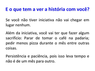 E o que tem a ver a história com você?
Se você não tiver iniciativa não vai chegar em
lugar nenhum.
Além da iniciativa, você vai ter que fazer algum
sacrifício: Parar de tomar o café na padaria;
pedir menos pizza durante o mês entre outras
coisas.
Persistência e paciência, pois isso leva tempo e
não é de um mês para outro.

 