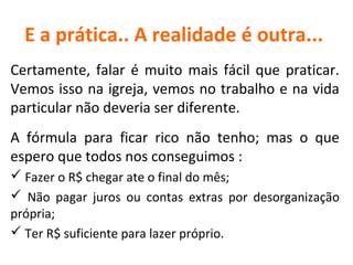 E a prática.. A realidade é outra...
Certamente, falar é muito mais fácil que praticar.
Vemos isso na igreja, vemos no trabalho e na vida
particular não deveria ser diferente.
A fórmula para ficar rico não tenho; mas o que
espero que todos nos conseguimos :
 Fazer o R$ chegar ate o final do mês;
 Não pagar juros ou contas extras por desorganização
própria;
 Ter R$ suficiente para lazer próprio.

 