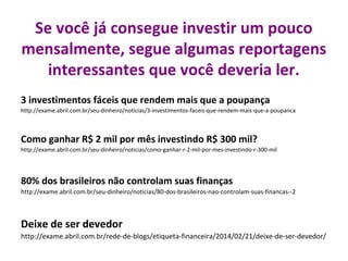 Se você já consegue investir um pouco
mensalmente, segue algumas reportagens
interessantes que você deveria ler.
3 investimentos fáceis que rendem mais que a poupança
http://exame.abril.com.br/seu-dinheiro/noticias/3-investimentos-faceis-que-rendem-mais-que-a-poupanca

Como ganhar R$ 2 mil por mês investindo R$ 300 mil?
http://exame.abril.com.br/seu-dinheiro/noticias/como-ganhar-r-2-mil-por-mes-investindo-r-300-mil

80% dos brasileiros não controlam suas finanças
http://exame.abril.com.br/seu-dinheiro/noticias/80-dos-brasileiros-nao-controlam-suas-financas--2

Deixe de ser devedor
http://exame.abril.com.br/rede-de-blogs/etiqueta-financeira/2014/02/21/deixe-de-ser-devedor/

 