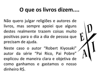 O que os livros dizem....
Não quero julgar religiões e autores de
livros, mas sempre apoiei que alguns
destes realmente trazem coisas muito
positivas para o dia a dia de pessoa que
precisam de ajuda.
Neste caso o autor “Robert Kiyosaki”
autor da série “Pai Rico, Pai Pobre”
explicou de maneira clara e objetiva de
como ganhamos e gastamos o nosso
dinheiro R$.

 