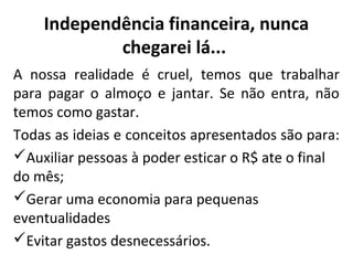 Independência financeira, nunca
chegarei lá...
A nossa realidade é cruel, temos que trabalhar
para pagar o almoço e jantar. Se não entra, não
temos como gastar.
Todas as ideias e conceitos apresentados são para:
Auxiliar pessoas à poder esticar o R$ ate o final
do mês;
Gerar uma economia para pequenas
eventualidades
Evitar gastos desnecessários.

 